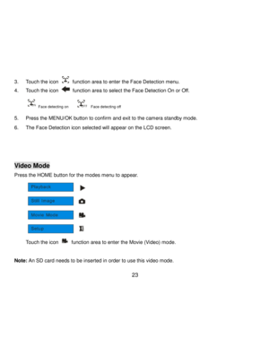 Page 24Downloaded from www.Manualslib.com manuals search engine  23 
3. Touch the icon  function area to enter the Face Detection menu. 
4. Touch the icon  function area to select the Face Detection On or Off. 
 Face detecting on        Face detecting off 
5. Press the MENU/OK button to confirm and exit to the camera standby mode. 
6. The Face Detection icon selected will appear on the LCD screen. 
 
 
 
Video Mode 
Press the HOME button for the modes menu to appear. 
          
Touch the icon  function area to...