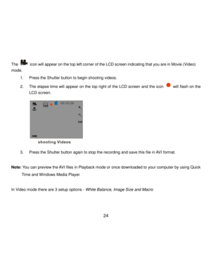 Page 25Downloaded from www.Manualslib.com manuals search engine  24 
The  icon will appear on the top left corner of the LCD screen indicating that you are in Movie (Video) 
mode.  
1. Press the Shutter button to begin shooting videos. 
2. The elapse time will appear on the top right of the LCD screen and the icon  will flash on the 
LCD screen. 
                  
3. Press the Shutter button again to stop the recording and save this file in AVI format. 
 
Note: You can preview the AVI files in Playback mode or...
