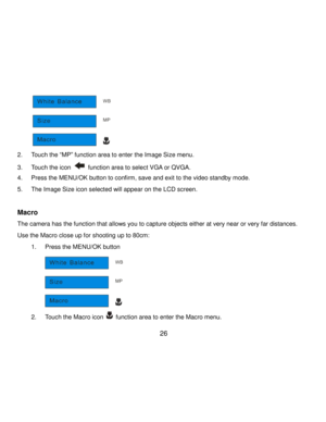 Page 27Downloaded from www.Manualslib.com manuals search engine  26 
      
2. Touch the “MP” function area to enter the Image Size menu. 
3. Touch the icon  function area to select VGA or QVGA. 
4. Press the MENU/OK button to confirm, save and exit to the video standby mode. 
5. The Image Size icon selected will appear on the LCD screen. 
 
Macro 
The camera has the function that allows you to capture objects either at very near or very far distances.  
Use the Macro close up for shooting up to 80cm: 
1. Press...