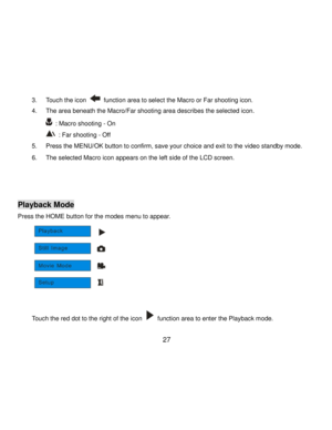Page 28Downloaded from www.Manualslib.com manuals search engine  27 
3. Touch the icon  function area to select the Macro or Far shooting icon. 
4. The area beneath the Macro/Far shooting area describes the selected icon. 
 : Macro shooting - On 
 : Far shooting - Off 
5. Press the MENU/OK button to confirm, save your choice and exit to the video standby mode.  
6. The selected Macro icon appears on the left side of the LCD screen.  
 
 
 
Playback Mode 
Press the HOME button for the modes menu to appear....