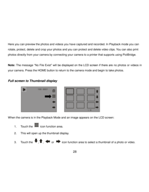 Page 29Downloaded from www.Manualslib.com manuals search engine  28 
Here you can preview the photos and videos you have captured and recorded. In Playback mode you can 
rotate, protect, delete and crop your photos and you can protect and delete video clips. You can also print 
photos directly from your camera by connecting your camera to a printer that supports using PictBridge. 
 
Note: The message “No File Exist” will  be displayed on the LCD screen if there are no photos or videos in 
your camera. Press the...