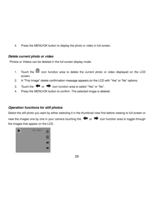 Page 30Downloaded from www.Manualslib.com manuals search engine  29 
4. Press the MENU/OK button to display the photo or video in full screen. 
 
Delete current photo or video 
 Photos or Videos can be deleted in the full screen display mode: 
 
1. Touch the       icon  function  area  to  delete the current  photo or video displayed  on  the  LCD 
screen.  
2. A “This Image” delete confirmation message appears on the LCD with “Yes” or “No” options. 
3. Touch the  or  icon function area to select “Yes” or “No”....