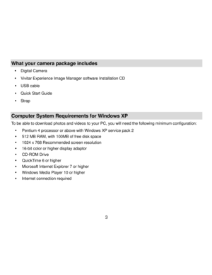 Page 4Downloaded from www.Manualslib.com manuals search engine  3 
What your camera package includes 
 Digital Camera 
 Vivitar Experience Image Manager software Installation CD 
 USB cable 
 Quick Start Guide 
 Strap  
 
Computer System Requirements for Windows XP 
To be able to download photos and videos to your PC, you will need the following minimum configuration: 
 Pentium 4 processor or above with Windows XP service pack 2 
 512 MB RAM, with 100MB of free disk space 
 1024 x 768 Recommended...