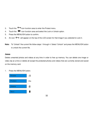 Page 33Downloaded from www.Manualslib.com manuals search engine  32 
3. Touch the icon function area to enter the Protect menu. 
4. Touch the  icon function area and select the Lock or Unlock option. 
5. Press the MENU/OK button to confirm. 
6. An icon  will appear on the top of the LCD screen for that image if you selected to Lock it. 
 
Note:  To “Unlock” the current file follow steps 1 through 4. Select “Unlock” and press the MENU/OK button 
to unlock the current file. 
 
Delete 
Delete  unwanted  photos...