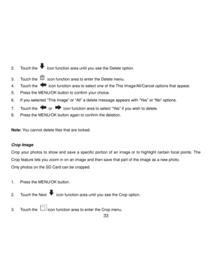 Page 34Downloaded from www.Manualslib.com manuals search engine  33 
2. Touch the  icon function area until you see the Delete option. 
3. Touch the  icon function area to enter the Delete menu. 
4. Touch the  icon function area to select one of the This Image/All/Cancel options that appear. 
5. Press the MENU/OK button to confirm your choice. 
6. If you selected “This Image” or “All” a delete message appears with “Yes” or “No” options. 
7. Touch the  or  icon function area to select “Yes” if you wish to...