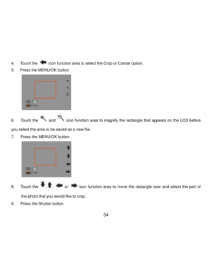 Page 35Downloaded from www.Manualslib.com manuals search engine  34 
4. Touch the  icon function area to select the Crop or Cancel option. 
5. Press the MENU/OK button. 
          
6.      Touch the  and  icon function  area  to magnify  the  rectangle that  appears  on  the  LCD before 
you select the area to be saved as a new file. 
7.      Press the MENU/OK button. 
          
8.      Touch the ,,  or  icon  function  area  to move  the  rectangle  over  and select the  part  of 
the photo that you would...