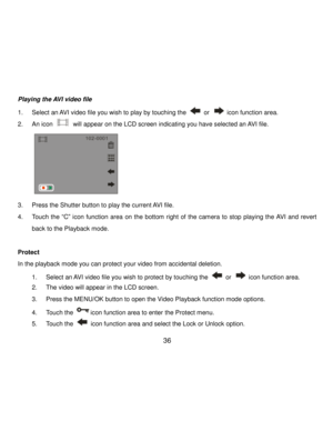 Page 37Downloaded from www.Manualslib.com manuals search engine  36 
Playing the AVI video file 
1. Select an AVI video file you wish to play by touching the  or  icon function area.  
2. An icon  will appear on the LCD screen indicating you have selected an AVI file. 
  
3. Press the Shutter button to play the current AVI file. 
4. Touch the “C” icon function  area on  the  bottom  right  of  the camera to  stop playing  the AVI and  revert 
back to the Playback mode. 
 
Protect  
In the playback mode you can...