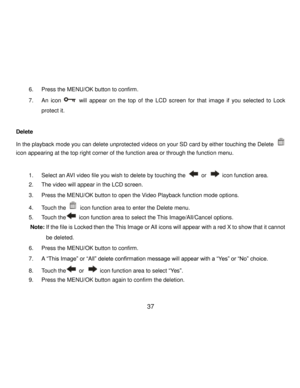 Page 38Downloaded from www.Manualslib.com manuals search engine  37 
6. Press the MENU/OK button to confirm. 
7. An icon  will appear on  the top  of  the LCD screen for  that  image  if  you  selected  to  Lock 
protect it. 
 
Delete 
In the playback mode you can delete unprotected videos on your SD card by either touching the Delete  
icon appearing at the top right corner of the function area or through the function menu. 
 
1. Select an AVI video file you wish to delete by touching the  or  icon function...