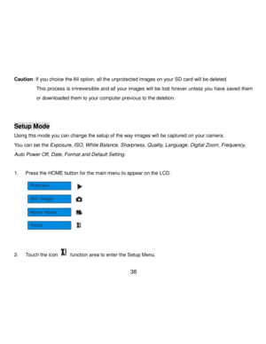 Page 39Downloaded from www.Manualslib.com manuals search engine  38 
Caution: If you choice the All option, all the unprotected images on your SD card will be deleted. 
 This process is irrireversible and all your images will  be lost forever unless you have saved them 
or downloaded them to your computer previous to the deletion. 
 
 
Setup Mode 
Using this mode you can change the setup of the way images will be captured on your camera. 
You can set the Exposure, ISO, White Balance, Sharpness, Quality,...
