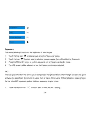 Page 40Downloaded from www.Manualslib.com manuals search engine  39 
          
 
Exposure 
This setting allows you to control the brightness of your images. 
1. Touch the first icon  function area to enter the “Exposure” option.  
2. Touch the icon  function area to select an exposure value (from +3 brightest to -3 darkest). 
3. Press the MENU/OK button to confirm, save and exit to the camera standby mode. 
4. The LCD screen will be adjusted as per the Exposure option you selected. 
 
ISO 
This is a special...