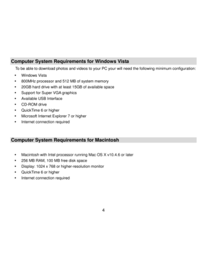 Page 5Downloaded from www.Manualslib.com manuals search engine  4 
Computer System Requirements for Windows Vista 
To be able to download photos and videos to your PC your will need the following minimum configuration: 
 Windows Vista 
 800MHz processor and 512 MB of system memory 
 20GB hard drive with at least 15GB of available space 
 Support for Super VGA graphics 
 Available USB Interface  
 CD-ROM drive 
 QuickTime 6 or higher  
 Microsoft Internet Explorer 7 or higher 
 Internet connection...