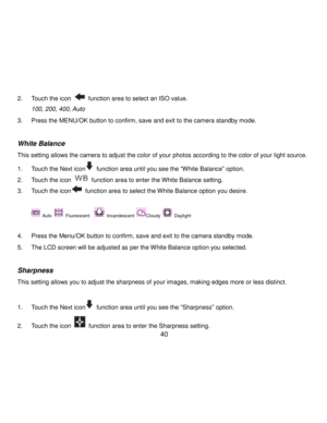 Page 41Downloaded from www.Manualslib.com manuals search engine  40 
2. Touch the icon  function area to select an ISO value. 
100, 200, 400, Auto 
3. Press the MENU/OK button to confirm, save and exit to the camera standby mode. 
 
White Balance 
This setting allows the camera to adjust the color of your photos according to the color of your light source. 
1. Touch the Next icon function area until you see the “White Balance” option. 
2. Touch the icon  function area to enter the White Balance setting. 
3....