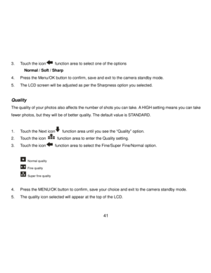Page 42Downloaded from www.Manualslib.com manuals search engine  41 
3. Touch the icon function area to select one of the options 
  Normal / Soft / Sharp  
4. Press the Menu/OK button to confirm, save and exit to the camera standby mode. 
5. The LCD screen will be adjusted as per the Sharpness option you selected. 
 
Quality 
The quality of your photos also affects the number of shots you can take. A HIGH setting means you can take 
fewer photos, but they will be of better quality. The default value is...