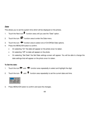 Page 45Downloaded from www.Manualslib.com manuals search engine  44 
Date 
This allows you to set the system time which will be displayed on the photos. 
1. Touch the Next icon function area until you see the “Date” option. 
2. Touch the icon  function area to enter the Date menu. 
3. Touch the icon  function area to select one of On/Off/Set Date options. 
4. Press the MENU/OK button to confirm. 
 On selecting “On” the date will appear on the photo once it is taken. 
 On selecting “Off” no date will appear on...