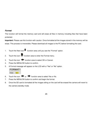 Page 46Downloaded from www.Manualslib.com manuals search engine  45 
 
Format 
This  function will  format the  memory  card  and  will  erase  all  files  in  memory  including  files  that  have  been 
protected. 
Important: Please use this function with caution. Once formatted all the images stored in the memory will be 
erase. This process is irreversible. Please download all images to the PC before formatting the card. 
 
1. Touch the Next icon function area until you see the “Format” option. 
2. Touch the...