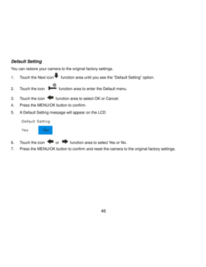 Page 47Downloaded from www.Manualslib.com manuals search engine  46 
Default Setting 
You can restore your camera to the original factory settings. 
1. Touch the Next icon function area until you see the “Default Setting” option. 
2. Touch the icon  function area to enter the Default menu. 
3. Touch the icon  function area to select OK or Cancel. 
4. Press the MENU/OK button to confirm. 
5. A Default Setting message will appear on the LCD 
        
6. Touch the icon  or  function area to select Yes or No. 
7....