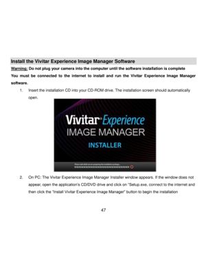 Page 48Downloaded from www.Manualslib.com manuals search engine  47 
Install the Vivitar Experience Image Manager Software  
Warning: Do not plug your camera into the computer until the software installation is complete 
You  must  be  connected  to  the  internet  to  install  and  run  the  Vivitar  Experience  Image  Manager 
software. 
1. Insert the installation CD into your CD-ROM drive. The installation screen should automatically 
open.  
 
 
 
 
 
 
 
 
 
 
2. On PC: The Vivitar Experience Image Manager...