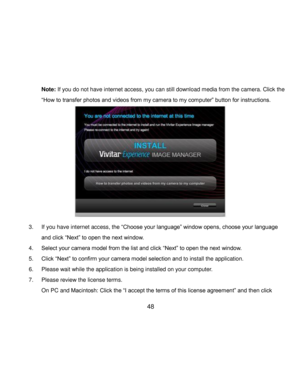 Page 49Downloaded from www.Manualslib.com manuals search engine  48 
Note: If you do not have internet access, you can still download media from the camera. Click the 
“How to transfer photos and videos from my camera to my computer” button for instructions. 
 
 
 
 
 
 
 
 
 
 
 
3. If you have internet access, the “Choose your language” window opens, choose your language 
and click “Next” to open the next window. 
4. Select your camera model from the list and click “Next” to open the next window. 
5. Click...