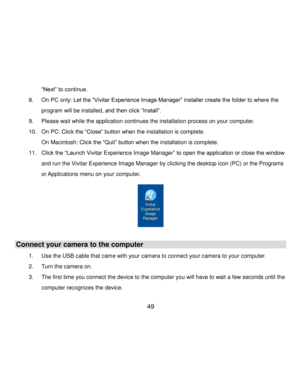 Page 50Downloaded from www.Manualslib.com manuals search engine  49 
“Next” to continue. 
8. On PC only: Let the “Vivitar Experience Image Manager” installer create the folder to where the 
program will be installed, and then click “Install”.  
9. Please wait while the application continues the installation process on your computer. 
10. On PC: Click the “Close” button when the installation is complete. 
On Macintosh: Click the “Quit” button when the installation is complete. 
11. Click the “Launch Vivitar...
