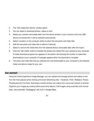 Page 52Downloaded from www.Manualslib.com manuals search engine  51 
2. The “Get media from device” window opens. 
3. You can select to download photos, videos or both. 
4. Select your camera (removable disk) from the device window. If your camera is the only USB 
device connected then it will be selected automatically. 
5. Select a location on the computer where to place the new photo and video files. 
6. Add the new photo and video files to albums if desired. 
7. Select to remove the media files from the...