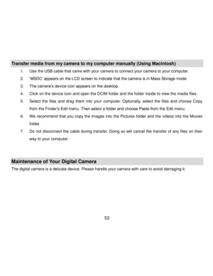 Page 54Downloaded from www.Manualslib.com manuals search engine  53 
Transfer media from my camera to my computer manually (Using Macintosh) 
1. Use the USB cable that came with your camera to connect your camera to your computer.  
2. „MSDC‟ appears on the LCD screen to indicate that the camera is in Mass Storage mode. 
3. The camera‟s device icon appears on the desktop. 
4. Click on the device icon and open the DCIM folder and the folder inside to view the media files. 
5. Select  the  files  and  drag  them...