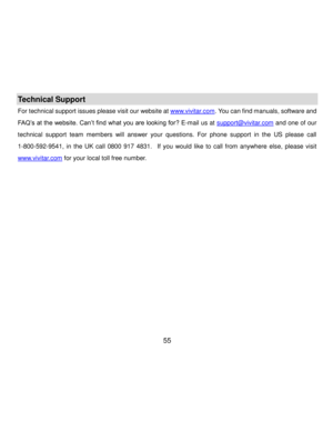 Page 56Downloaded from www.Manualslib.com manuals search engine  55 
Technical Support 
For technical support issues please visit our website at www.vivitar.com. You can find manuals, software and 
FAQ‟s at the website. Can‟t find what you are looking for? E-mail us at support@vivitar.com and one of our 
technical  support  team  members  will  answer  your  questions.  For  phone  support  in  the  US  please  call 
1-800-592-9541,  in  the  UK  call  0800  917  4831.  If  you  would  like to  call  from...