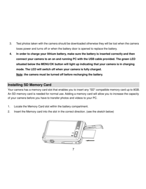 Page 8Downloaded from www.Manualslib.com manuals search engine  7 
3. Test photos taken with the camera should be downloaded otherwise they will be lost when the camera 
loses power and turns off or when the battery door is opened to replace the battery. 
4. In order to charge your lithium battery, make sure the battery is inserted correctly and then 
connect your camera to an on and running PC with the USB cable provided. The green LED 
situated below the MENU/OK button will light up indicating that your...