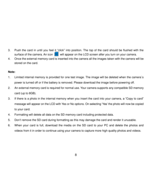 Page 9Downloaded from www.Manualslib.com manuals search engine  8 
 
3. Push  the  card  in  until  you  feel  it “click” into  position. The  top  of  the  card  should  be  flushed  with  the 
surface of the camera. An icon       will appear on the LCD screen after you turn on your camera. 
4. Once the external memory card is inserted into the camera all the images taken with the camera will be 
stored on the card. 
 
Note:  
1. Limited internal memory is provided for one test image. The image will be...