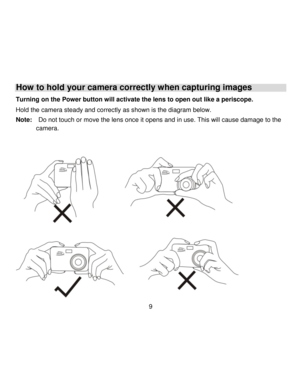 Page 10Downloaded from www.Manualslib.com manuals search engine  9 
How to hold your camera correctly when capturing images 
Turning on the Power button will activate the lens to open out like a periscope. 
Hold the camera steady and correctly as shown is the diagram below. 
Note:  Do not touch or move the lens once it opens and in use. This will cause damage to the        
camera. 
 
 
   