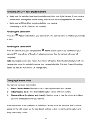 Page 11 10 
Powering ON/OFF Your Digital Camera 
 Make sure the batteries have been inserted properly into your digital camera. If your camera 
comes with a rechargeable lithium battery, make sure it is fully charged before the first use. 
 Make sure an SD card has been inserted into your camera.  
(SD card up to 32GB - SD Card not included)  
 
Powering the camera ON 
Press the  Power button to turn your camera ON. The camera will be in Photo Capture mode 
to start. 
 
 
Powering the camera OFF 
While the...