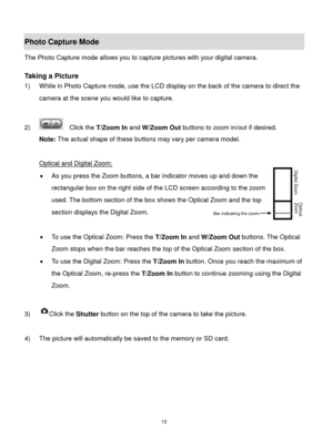 Page 13 12 
Photo Capture Mode 
The Photo Capture mode allows you to capture pictures with your digital camera. 
 
Taking a Picture 
1) While in Photo Capture mode, use the LCD display on the back of the camera to direct the 
camera at the scene you would like to capture. 
 
2)   Click the T/Zoom In and W/Zoom Out buttons to zoom in/out if desired. 
Note: The actual shape of these buttons may vary per camera model. 
 
Optical and Digital Zoom: 
 As you press the Zoom buttons, a bar indicator moves up and down...