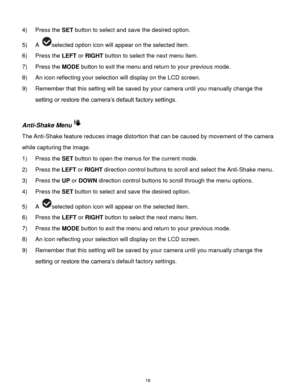 Page 19 18 
4) Press the SET button to select and save the desired option. 
5) A selected option icon will appear on the selected item. 
6) Press the LEFT or RIGHT button to select the next menu item. 
7) Press the MODE button to exit the menu and return to your previous mode. 
8) An icon reflecting your selection will display on the LCD screen.  
9) Remember that this setting will be saved by your camera until you manually change the 
setting or restore the camera‟s default factory settings. 
 
Anti-Shake Menu...
