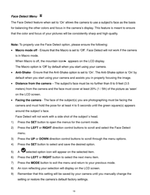 Page 20 19 
Face Detect Menu  
The Face Detect feature when set to „On‟ allows the camera to use a subject‟s face as the basis 
for balancing the other colors and focus in the camera‟s display. This feature is meant to ensure 
that the color and focus of your pictures will be consistently sharp and high-quality. 
 
Note: To properly use the Face Detect option, please ensure the following: 
 Macro mode off - Ensure that the Macro is set to „Off‟. Face Detect will not work if the camera 
is in Macro mode. 
When...