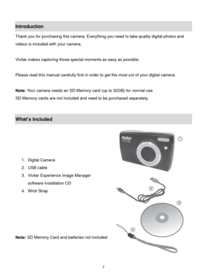 Page 3 2 
Introduction 
Thank you for purchasing this camera. Everything you need to take quality digital photos and 
videos is included with your camera. 
 
Vivitar makes capturing those special moments as easy as possible. 
 
Please read this manual carefully first in order to get the most out of your digital camera. 
 
Note: Your camera needs an SD Memory card (up to 32GB) for normal use. 
SD Memory cards are not included and need to be purchased separately. 
 
What’s Included 
 
 
 
 
1. Digital Camera 
2....