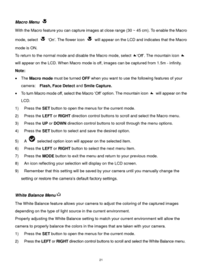 Page 22 21 
Macro Menu  
With the Macro feature you can capture images at close range (30 ~ 45 cm). To enable the Macro 
mode, select  „On‟. The flower icon  will appear on the LCD and indicates that the Macro 
mode is ON. 
To return to the normal mode and disable the Macro mode, select „Off‟. The mountain icon  
will appear on the LCD. When Macro mode is off, images can be captured from 1.5m - infinity. 
Note: 
 The Macro mode must be turned OFF when you want to use the following features of your 
camera:...