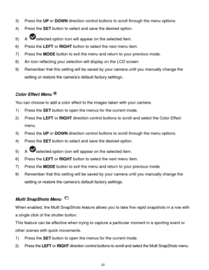 Page 23 22 
3) Press the UP or DOWN direction control buttons to scroll through the menu options.  
4) Press the SET button to select and save the desired option. 
5) A selected option icon will appear on the selected item.   
6) Press the LEFT or RIGHT button to select the next menu item. 
7) Press the MODE button to exit the menu and return to your previous mode. 
8) An icon reflecting your selection will display on the LCD screen 
9) Remember that this setting will be saved by your camera until you manually...