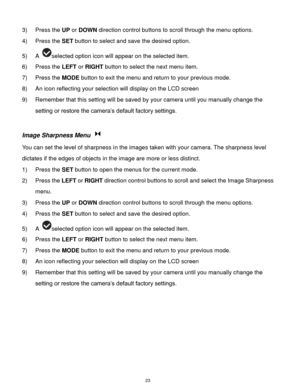 Page 24 23 
3) Press the UP or DOWN direction control buttons to scroll through the menu options.  
4) Press the SET button to select and save the desired option. 
5) A selected option icon will appear on the selected item.   
6) Press the LEFT or RIGHT button to select the next menu item. 
7) Press the MODE button to exit the menu and return to your previous mode. 
8) An icon reflecting your selection will display on the LCD screen  
9) Remember that this setting will be saved by your camera until you manually...