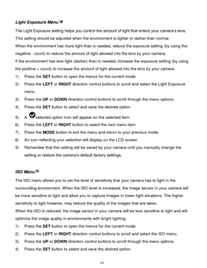 Page 25 24 
Light Exposure Menu 
The Light Exposure setting helps you control the amount of light that enters your camera‟s lens. 
This setting should be adjusted when the environment is lighter or darker than normal.  
When the environment has more light than is needed, reduce the exposure setting (by using the 
negative - count) to reduce the amount of light allowed into the lens by your camera. 
If the environment has less light (darker) than is needed, increase the exposure setting (by using 
the positive +...