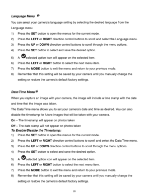 Page 27 26 
Language Menu  
You can select your camera‟s language setting by selecting the desired language from the 
Language menu. 
1) Press the SET button to open the menus for the current mode. 
2) Press the LEFT or RIGHT direction control buttons to scroll and select the Language menu. 
3) Press the UP or DOWN direction control buttons to scroll through the menu options.  
4) Press the SET button to select and save the desired option. 
5) A selected option icon will appear on the selected item.   
6) Press...