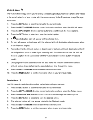 Page 35 34 
ViviLink Menu  
The ViviLink technology allows you to quickly and easily upload your camera‟s photos and videos 
to the social networks of your choice with the accompanying Vivitar Experience Image Manager 
application.  
1) Press the SET button to open the menus for the current mode. 
2) Press the LEFT or RIGHT direction control buttons to scroll and select the ViviLink menu. 
3) Press the UP or DOWN direction control buttons to scroll through the menu options.  
4) Press the SET button to select...
