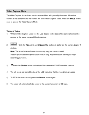 Page 38 37 
Video Capture Mode 
The Video Capture Mode allows you to capture videos with your digital camera. When the 
camera is first powered ON, the camera will be in Photo Capture Mode. Press the MODE button 
once to access the Video Capture Mode. 
 
 
 
Taking a Video 
1) While in Video Capture Mode use the LCD display on the back of the camera to direct the 
camera at the scene you would like to capture. 
 
2)   Click the T/Zoom In and W/Zoom Out buttons to better set the camera display if 
desired....