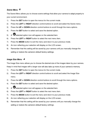 Page 41 40 
Scene Menu  
The Scene Menu allows you to choose scene settings that allow your camera to adapt properly to 
your current environment.  
1) Press the SET button to open the menus for the current mode. 
2) Press the LEFT or RIGHT direction control buttons to scroll and select the Scene menu. 
3) Press the UP or DOWN direction control buttons to scroll through the menu options.  
4) Press the SET button to select and save the desired option. 
5) A selected option icon will appear on the selected item....