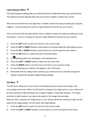 Page 45 44 
Light Exposure Menu  
The Light Exposure setting helps you control the amount of light that enters your camera‟s lens. 
This setting should be adjusted when the environment is lighter or darker than normal.  
 
When the environment has more light than is needed, reduce the exposure setting (by using the 
negative - count) to reduce the amount of light allowed into the lens by your camera. 
 
If the environment has less light (darker) than is needed, increase the exposure setting (by using 
the...