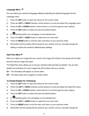 Page 47 46 
Language Menu  
You can select your camera‟s language setting by selecting the desired language from the 
Language menu. 
1) Press the SET button to open the menus for the current mode. 
2) Press the LEFT or RIGHT direction control buttons to scroll and select the Language menu. 
3) Press the UP or DOWN direction control buttons to scroll through the menu options.  
4) Press the SET button to select and save the desired option. 
5) A selected option icon will appear on the selected item. 
6) Press...