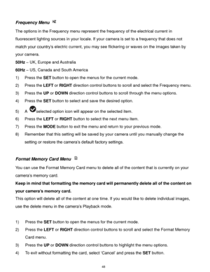 Page 49 48 
Frequency Menu  
The options in the Frequency menu represent the frequency of the electrical current in 
fluorescent lighting sources in your locale. If your camera is set to a frequency that does not 
match your country‟s electric current, you may see flickering or waves on the images taken by 
your camera. 
50Hz – UK, Europe and Australia 
60Hz – US, Canada and South America 
1) Press the SET button to open the menus for the current mode. 
2) Press the LEFT or RIGHT direction control buttons to...