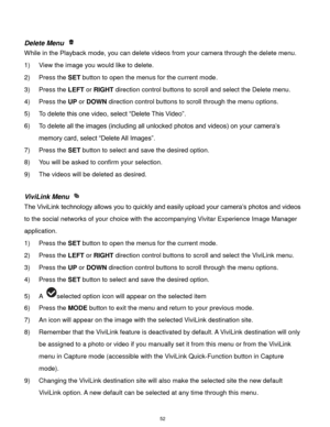 Page 53 52 
 
Delete Menu  
While in the Playback mode, you can delete videos from your camera through the delete menu. 
1) View the image you would like to delete. 
2) Press the SET button to open the menus for the current mode. 
3) Press the LEFT or RIGHT direction control buttons to scroll and select the Delete menu. 
4) Press the UP or DOWN direction control buttons to scroll through the menu options.  
5) To delete this one video, select “Delete This Video”. 
6) To delete all the images (including all...