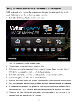 Page 57 56 
Getting Photos and Videos from your Camera to Your Computer 
An SD card needs to be inserted. Do not disconnect the cable during transfer. Doing so will 
cancel the transfer of any files on their way to your computer. 
1) Select the “Get Images” button from the Main menu. 
 
2) The “Get Images from device” window opens. 
3) You can select to download photos, videos or both. 
4) Select your camera (removable disk) from the device window. If your camera is the only 
USB device connected then it will...