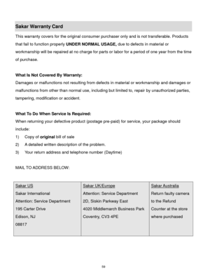 Page 60 59 
Sakar Warranty Card 
This warranty covers for the original consumer purchaser only and is not transferable. Products 
that fail to function properly UNDER NORMAL USAGE, due to defects in material or 
workmanship will be repaired at no charge for parts or labor for a period of one year from the time 
of purchase. 
 
What Is Not Covered By Warranty: 
Damages or malfunctions not resulting from defects in material or workmanship and damages or 
malfunctions from other than normal use, including but...