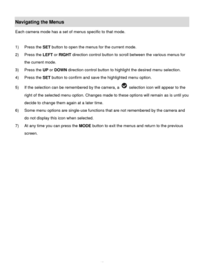 Page 14Downloaded from www.Manualslib.com manuals search engine  13 
Navigating the Menus 
Each camera mode has a set of menus specific to that mode.  
 
1) Press the SET button to open the menus for the current mode. 
2) Press the LEFT or RIGHT direction control button to scroll between the various menus for 
the current mode.  
3) Press the UP or DOWN direction control button to highlight the desired menu selection. 
4) Press the SET button to confirm and save the highlighted menu option. 
5) If the selection...