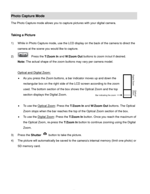 Page 15Downloaded from www.Manualslib.com manuals search engine  14 
Photo Capture Mode 
The Photo Capture mode allows you to capture pictures with your digital camera. 
 
 
Taking a Picture 
 
1) While in Photo Capture mode, use the LCD display on the back of the camera to direct the 
camera at the scene you would like to capture. 
2)   Press the T/Zoom In and W/Zoom Out buttons to zoom in/out if desired. 
Note: The actual shape of the zoom buttons may vary per camera model. 
 
Optical and Digital Zoom: 
 As...